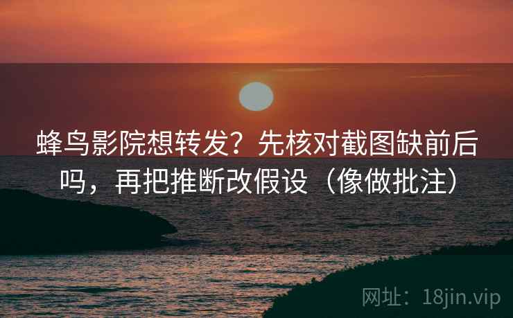 蜂鸟影院想转发？先核对截图缺前后吗，再把推断改假设（像做批注）