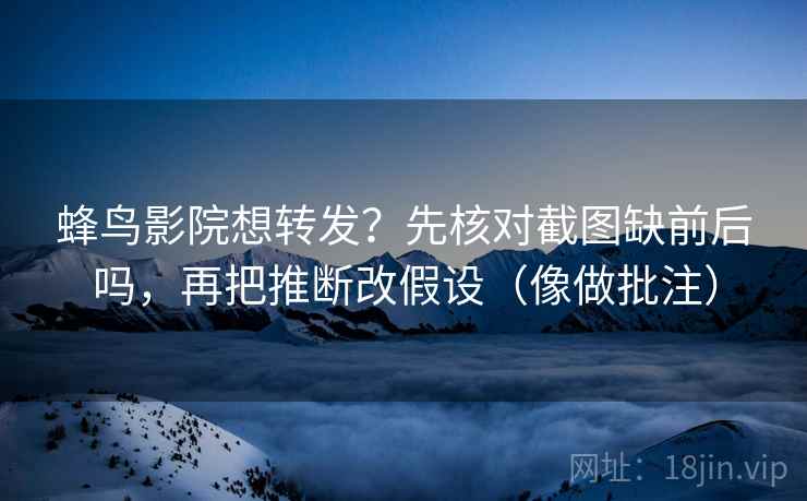 蜂鸟影院想转发？先核对截图缺前后吗，再把推断改假设（像做批注）