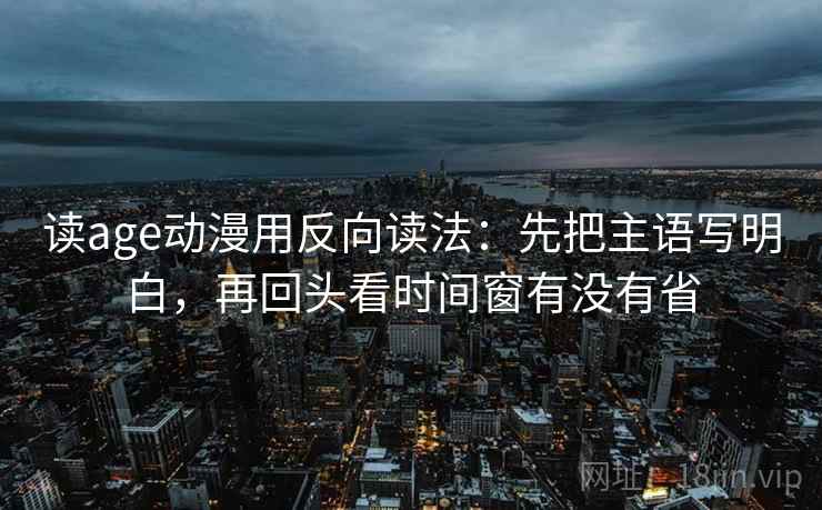 读age动漫用反向读法：先把主语写明白，再回头看时间窗有没有省