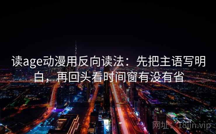读age动漫用反向读法：先把主语写明白，再回头看时间窗有没有省