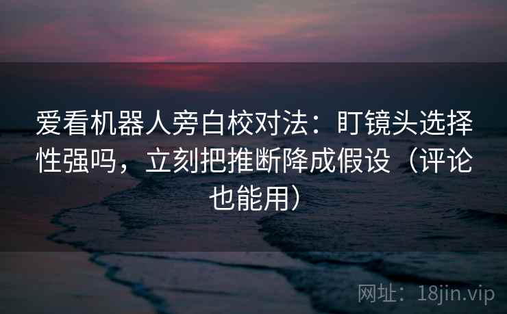 爱看机器人旁白校对法：盯镜头选择性强吗，立刻把推断降成假设（评论也能用）