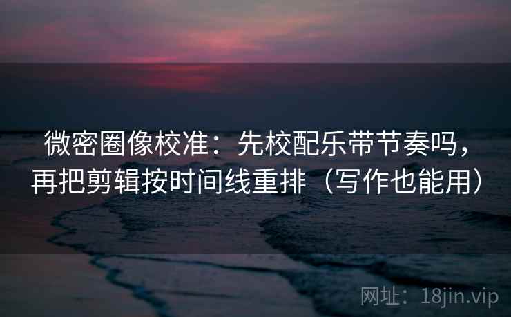 微密圈像校准：先校配乐带节奏吗，再把剪辑按时间线重排（写作也能用）