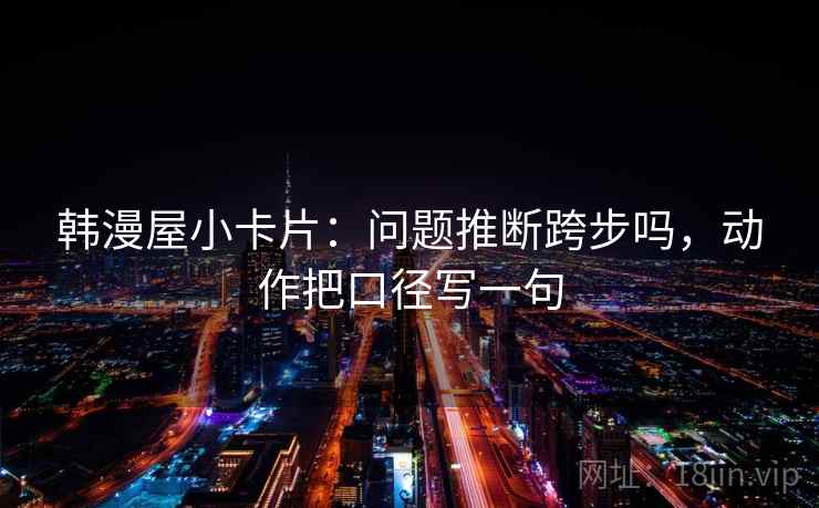 韩漫屋小卡片：问题推断跨步吗，动作把口径写一句