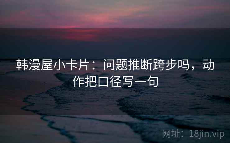 韩漫屋小卡片：问题推断跨步吗，动作把口径写一句