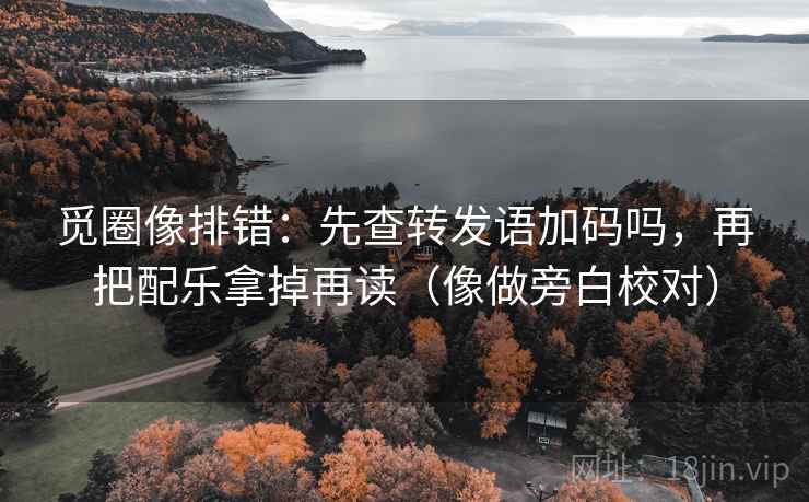 觅圈像排错：先查转发语加码吗，再把配乐拿掉再读（像做旁白校对）