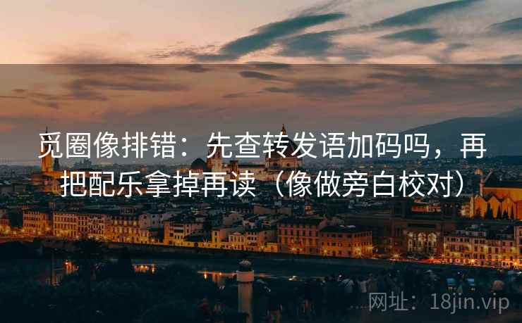 觅圈像排错：先查转发语加码吗，再把配乐拿掉再读（像做旁白校对）